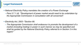 Copyright © 2016 Your Company All Rights Reserved. 10
Legal framework
 National Electricity Policy mandates the creation of a Power Exchange
– Para 5.7.1 (d) "Development of power market would need to be undertaken by
the Appropriate Commission in consultation with all concerned".
 Electricity Act, 2003 -"Section 66.
– The Appropriate Commission shall endeavour to promote the development of a
market (including trading) in power in such manner as may be specified and
shall be guided by the National Electricity Policy referred to in Section 3 in this
regard."
 