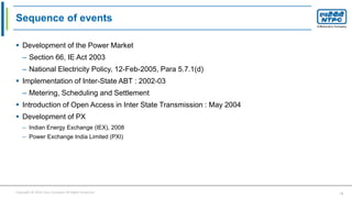Copyright © 2016 Your Company All Rights Reserved. 11
Sequence of events
 Development of the Power Market
– Section 66, IE Act 2003
– National Electricity Policy, 12-Feb-2005, Para 5.7.1(d)
 Implementation of Inter-State ABT : 2002-03
– Metering, Scheduling and Settlement
 Introduction of Open Access in Inter State Transmission : May 2004
 Development of PX
– Indian Energy Exchange (IEX), 2008
– Power Exchange India Limited (PXI)
 