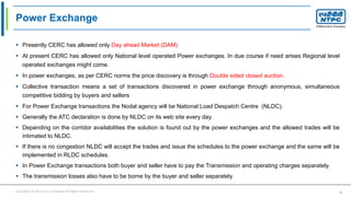 Copyright © 2016 Your Company All Rights Reserved. 15
Power Exchange
 Presently CERC has allowed only Day ahead Market (DAM)
 At present CERC has allowed only National level operated Power exchanges. In due course if need arises Regional level
operated exchanges might come.
 In power exchanges, as per CERC norms the price discovery is through Double sided closed auction.
 Collective transaction means a set of transactions discovered in power exchange through anonymous, simultaneous
competitive bidding by buyers and sellers
 For Power Exchange transactions the Nodal agency will be National Load Despatch Centre (NLDC).
 Generally the ATC declaration is done by NLDC on its web site every day.
 Depending on the corridor availabilities the solution is found out by the power exchanges and the allowed trades will be
intimated to NLDC.
 If there is no congestion NLDC will accept the trades and issue the schedules to the power exchange and the same will be
implemented in RLDC schedules.
 In Power Exchange transactions both buyer and seller have to pay the Transmission and operating charges separately.
 The transmission losses also have to be borne by the buyer and seller separately.
 