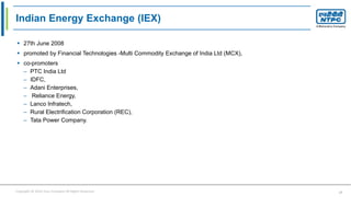 Copyright © 2016 Your Company All Rights Reserved. 17
Indian Energy Exchange (IEX)
 27th June 2008
 promoted by Financial Technologies -Multi Commodity Exchange of India Ltd (MCX),
 co-promoters
– PTC India Ltd
– IDFC,
– Adani Enterprises,
– Reliance Energy,
– Lanco Infratech,
– Rural Electrification Corporation (REC),
– Tata Power Company.
 