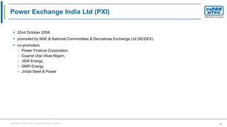 Copyright © 2016 Your Company All Rights Reserved. 18
Power Exchange India Ltd (PXI)
 22nd October 2008.
 promoted by NSE & National Commodities & Derivatives Exchange Ltd (NCDEX).
 co-promoters
– Power Finance Corporation,
– Gujarat Urja Vikas Nigam,
– JSW Energy,
– GMR Energy,
– Jindal Steel & Power
 