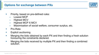 Copyright © 2016 Your Company All Rights Reserved. 19
Options for exchange between PXs
 Priority, based on pre-defined rules:
– Lowest MCP
– Highest MCV
– Highest MCP X MCV
– Maximisation of social welfare, consumer surplus, etc.
 Pro-Rata
 Explicit auctioning
 Merging the bids obtained by each PX and then finding a fresh solution
honouring the constraints declared.
 Merging the bids received by multiple PX and then finding a combined
solution.
 