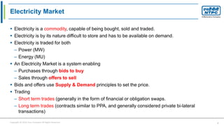 Copyright © 2016 Your Company All Rights Reserved. 2
Electricity Market
 Electricity is a commodity, capable of being bought, sold and traded.
 Electricity is by its nature difficult to store and has to be available on demand.
 Electricity is traded for both
– Power (MW)
– Energy (MU)
 An Electricity Market is a system enabling
– Purchases through bids to buy
– Sales through offers to sell
 Bids and offers use Supply & Demand principles to set the price.
 Trading
– Short term trades (generally in the form of financial or obligation swaps.
– Long term trades (contracts similar to PPA, and generally considered private bi-lateral
transactions)
 