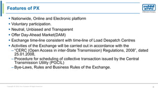 Copyright © 2016 Your Company All Rights Reserved. 20
Features of PX
 Nationwide, Online and Electronic platform
 Voluntary participation.
 Neutral, Unbiased and Transparent
 Offer Day-Ahead Market(DAM)
 Exchange time-line consistent with time-line of Load Despatch Centres
 Activities of the Exchange will be carried out in accordance with the
– “CERC (Open Access in inter-State Transmission) Regulations, 2008”, dated
25.01.2008,
– Procedure for scheduling of collective transaction issued by the Central
Transmission Utility (PGCIL)
– Bye-Laws, Rules and Business Rules of the Exchange.
 