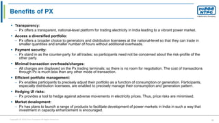 Copyright © 2016 Your Company All Rights Reserved. 21
Benefits of PX
 Transparency:
– Px offers a transparent, national-level platform for trading electricity in India leading to a vibrant power market.
 Access a diversified portfolio:
– Px offers a broader choice to generators and distribution licensees at the national-level so that they can trade in
smaller quantities and smaller number of hours without additional overheads.
 Payment security:
– Px stand in as the counter-party for all trades; so participants need not be concerned about the risk-profile of the
other party.
 Minimal transaction overheads/charges:
– All charges are displayed on the Px trading terminals; so there is no room for negotiation. The cost of transactions
through Px is much less than any other mode of transaction.
 Efficient portfolio management:
– Px enables participants to precisely adjust their portfolio as a function of consumption or generation. Participants,
especially distribution licensees, are enabled to precisely manage their consumption and generation pattern.
 Hedging UI risks:
– Px provides a tool to hedge against adverse movements in electricity prices. Thus, price risks are minimised.
 Market development:
– Px has plans to launch a range of products to facilitate development of power markets in India in such a way that
investment in capacity enhancement is encouraged.
 