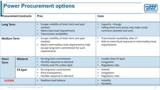 Copyright © 2016 Your Company All Rights Reserved. 25
Power Procurement options
Procurement Contracts Pros Cons
Long Term • Escape volatility of short term and spot
markets
• Meets base load requirements
• Transmission availability
• Capacity + Energy
• Falling short term prices may make costly
contracts obsolete and sunk
Medium Term • Escape volatility of short term and spot
markets
• Meets intermediary load requirements, help
escape long term commitment for such
requirements
• Transmission availability after LT
• Only to meet fixed seasonal or intermediary load
requirements
Short
Term
Bilateral • No long term commitment
• Flexible response to demand
• Priority over PX, unless Spot
• Costlier than PX Spot
• Congestion
• Regulatory risks
PX Spot • No long term commitment
• Price transparency
• Flexible response to demand
• Volatile
• Congestion
• Regulatory risks
UI/DSM • Realtime load balance • Volatility
• Penalties
 
