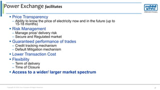 Copyright © 2016 Your Company All Rights Reserved. 27
 Price Transparency
– Ability to know the price of electricity now and in the future (up to
15-18 months)
 Risk Management
– Manage price/ delivery risk
– Secure and Regulated market
 Guaranteed performance of trades
– Credit tracking mechanism
– Default Mitigation mechanism
 Lower Transaction Cost
 Flexibility
– Term of delivery
– Time of Closure
 Access to a wider/ larger market spectrum
Power Exchange facilitates
 