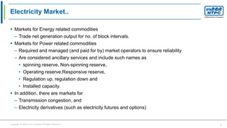 Copyright © 2016 Your Company All Rights Reserved. 3
Electricity Market..
 Markets for Energy related commodities
– Trade net generation output for no. of block intervals.
 Markets for Power related commodities
– Required and managed (and paid for by) market operators to ensure reliability
– Are considered ancillary services and include such names as
• spinning reserve, Non-spinning reserve,
• Operating reserve,Responsive reserve,
• Regulation up, regulation down and
• Installed capacity.
 In addition, there are markets for
– Transmission congestion, and
– Electricity derivatives (such as electricity futures and options)
 