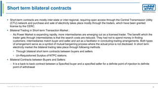 Copyright © 2016 Your Company All Rights Reserved. 36
Short term bilateral contracts
 Short-term contracts are mostly inter-state or inter-regional, requiring open access through the Central Transmission Utility
(CTU) network and purchase and sale of electricity takes place mostly through the traders, which have been granted
license by the CERC.
 Bilateral Trading in Short term Transaction Market :
– As Power Market is expanding rapidly, more intermediaries are emerging out as a licensed trader. The benefit which the
trader gets through intermediaries is that the search costs are reduced. They had not to spend money in finding
customers; intermediaries match buyer and seller and act as a facilitator in concluding trading arrangements. Both types
of arrangement serve as a symbol of mutual bargaining process where the actual price is not disclosed. In short term
electricity market the bilateral trading take place through following methods
• Through bilateral short term contracts between buyers and sellers
• Un-Requisitioned Surplus of NTPC stations.
 Bilateral Contracts between Buyers and Sellers:
– It is a back to back contract between a Specified buyer and a specified seller for a definite point of injection to definite
point of withdrawal
 