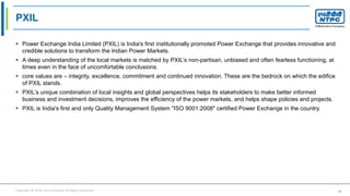 Copyright © 2016 Your Company All Rights Reserved. 37
PXIL
 Power Exchange India Limited (PXIL) is India's first institutionally promoted Power Exchange that provides innovative and
credible solutions to transform the Indian Power Markets.
 A deep understanding of the local markets is matched by PXIL’s non-partisan, unbiased and often fearless functioning, at
times even in the face of uncomfortable conclusions.
 core values are – integrity, excellence, commitment and continued innovation. These are the bedrock on which the edifice
of PXIL stands.
 PXIL’s unique combination of local insights and global perspectives helps its stakeholders to make better informed
business and investment decisions, improves the efficiency of the power markets, and helps shape policies and projects.
 PXIL is India's first and only Quality Management System "ISO 9001:2008" certified Power Exchange in the country.
 