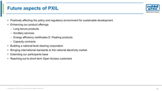 Copyright © 2016 Your Company All Rights Reserved. 39
Future aspects of PXIL
 Positively affecting the policy and regulatory environment for sustainable development
 Enhancing our product offerings
– Long tenure products
– Ancillary services
– Energy efficiency certificates D .Peaking products
– Capacity contracts
 Building a national level clearing corporation
 Bringing international standards to the national electricity market.
 Extending our participants base
 Reaching out to short term Open Access customers
 