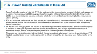 Copyright © 2016 Your Company All Rights Reserved. 40
PTC –Power Trading Corporation of India Ltd
 Power Trading Corporation of India Ltd. (PTC), the leading provider of power trading services, in India is trading power on
a sustained basis since June 2002 through purchase from surplus utilities and sales to deficit State Electricity Boards
(SEBs) at an economical price, providing best value to both the buyers and sellers and ensuring that the resources are
utilized optimally.
 PTC is a ‘pure-play’ trading entity, and does not own any generating units or transmission facilities.PTC acts as a single-
window service provider that manages both financial as well as operational risks for the buyer and seller entities in its
trading transactions.
 On the one hand timely payments are ensured to the sellers of power and on the other hand a definite quantum of power
is delivered to the buyers of power in a reliable manner. For its services, PTC charges a predeterminedamount of
transaction charges, worked on a per unit (KWh) basis or as a percentage of the cost of power.
 The pricing and margin information is known to both the counterparties in a transparent manner. In some instances PTC
has both bought and sold power from the same entity at different times of the day depending upon the load profile of the
entity.
 