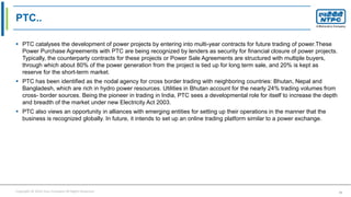 Copyright © 2016 Your Company All Rights Reserved. 41
PTC..
 PTC catalyses the development of power projects by entering into multi-year contracts for future trading of power.These
Power Purchase Agreements with PTC are being recognized by lenders as security for financial closure of power projects.
Typically, the counterparty contracts for these projects or Power Sale Agreements are structured with multiple buyers,
through which about 80% of the power generation from the project is tied up for long term sale, and 20% is kept as
reserve for the short-term market.
 PTC has been identified as the nodal agency for cross border trading with neighboring countries: Bhutan, Nepal and
Bangladesh, which are rich in hydro power resources. Utilities in Bhutan account for the nearly 24% trading volumes from
cross- border sources. Being the pioneer in trading in India, PTC sees a developmental role for itself to increase the depth
and breadth of the market under new Electricity Act 2003.
 PTC also views an opportunity in alliances with emerging entities for setting up their operations in the manner that the
business is recognized globally. In future, it intends to set up an online trading platform similar to a power exchange.
 
