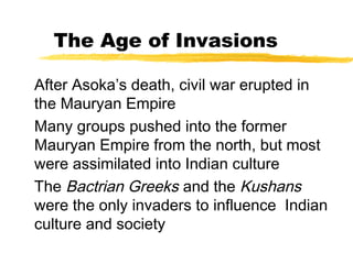 The Age of Invasions
After Asoka’s death, civil war erupted in
the Mauryan Empire
Many groups pushed into the former
Mauryan Empire from the north, but most
were assimilated into Indian culture
The Bactrian Greeks and the Kushans
were the only invaders to influence Indian
culture and society
 