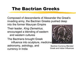 The Bactrian Greeks
Composed of descendants of Alexander the Great’s
invading army, the Bactrian Greeks pushed deep
into the former Mauryan Empire
Their leader, King Demetrius,
encouraged a blending of eastern
and western cultures
The Bactrians brought Greek
influence into sculpture, medicine,
astronomy, astrology, and
currency in India
Bactrian Currency Blended
Greek and Indian Influences
 