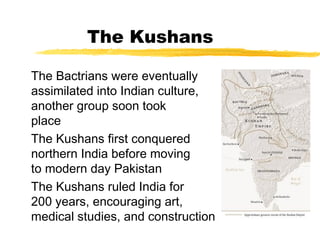 The Kushans
The Bactrians were eventually
assimilated into Indian culture, but
another group soon took their
place
The Kushans first conquered
northern India before moving north
to modern day Pakistan
The Kushans ruled India for
200 years, encouraging art,
medical studies, and construction
 