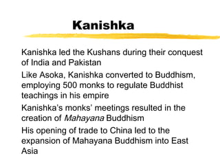 Kanishka
Kanishka led the Kushans during their conquest
of India and Pakistan
Like Asoka, Kanishka converted to Buddhism,
employing 500 monks to regulate Buddhist
teachings in his empire
Kanishka’s monks’ meetings resulted in the
creation of Mahayana Buddhism
His opening of trade to China led to the
expansion of Mahayana Buddhism into East
Asia
 