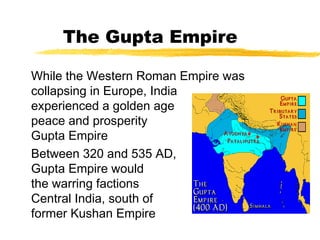 The Gupta Empire
While the Western Roman Empire was
collapsing in Europe, India
experienced a golden age of
peace and prosperity under the
Gupta Empire
Between 320 and 535 AD, the
Gupta Empire would reunite
the warring factions in
Central India, south of the
former Kushan Empire
 