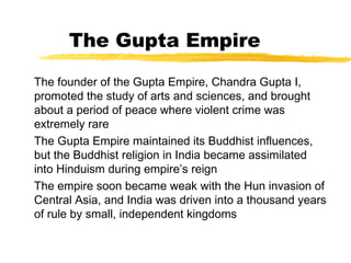 The Gupta Empire
The founder of the Gupta Empire, Chandra Gupta I,
promoted the study of arts and sciences, and brought
about a period of peace where violent crime was
extremely rare
The Gupta Empire maintained its Buddhist influences,
but the Buddhist religion in India became assimilated
into Hinduism during empire’s reign
The empire soon became weak with the Hun invasion of
Central Asia, and India was driven into a thousand years
of rule by small, independent kingdoms
 