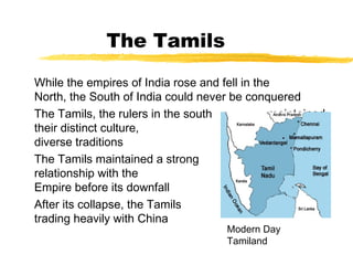 The Tamils
While the empires of India rose and fell in the
North, the South of India could never be conquered
The Tamils, the rulers in the south maintained
their distinct culture, absorbing the
diverse traditions of Hinduism
The Tamils maintained a strong trade
relationship with the Roman
Empire before its downfall
After its collapse, the Tamils began
trading heavily with China
Modern Day
Tamiland
 