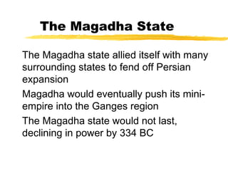 The Magadha State
The Magadha state allied itself with many
surrounding states to fend off Persian
expansion
Magadha would eventually push its mini-
empire into the Ganges region
The Magadha state would not last,
declining in power by 334 BC
 