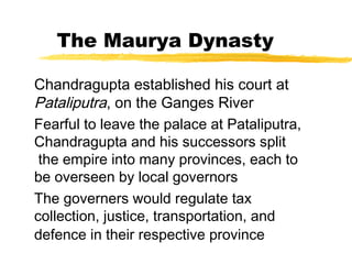 The Maurya Dynasty
Chandragupta established his court at
Pataliputra, on the Ganges River
Fearful to leave the palace at Pataliputra,
Chandragupta and his successors split
the empire into many provinces, each to
be overseen by local governors
The governers would regulate tax
collection, justice, transportation, and
defence in their respective province
 