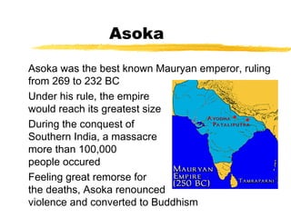 Asoka
Asoka was the best known Mauryan emperor, ruling
from 269 to 232 BC
Under his rule, the empire
would reach its greatest size
During the conquest of
Southern India, a massacre of
more than 100,000
people occured
Feeling great remorse for
the deaths, Asoka renounced
violence and converted to Buddhism
 