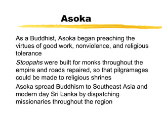 Asoka
As a Buddhist, Asoka began preaching the
virtues of good work, nonviolence, and religious
tolerance
Stoopahs were built for monks throughout the
empire and roads repaired, so that pilgramages
could be made to religious shrines
Asoka spread Buddhism to Southeast Asia and
modern day Sri Lanka by dispatching
missionaries throughout the region
 