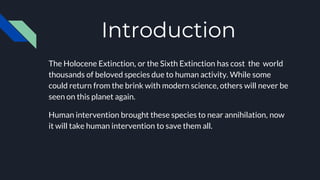 Introduction
The Holocene Extinction, or the Sixth Extinction has cost the world
thousands of beloved species due to human activity. While some
could return from the brink with modern science, others will never be
seen on this planet again.
Human intervention brought these species to near annihilation, now
it will take human intervention to save them all.
 
