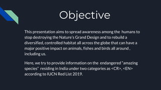 Objective
This presentation aims to spread awareness among the humans to
stop destroying the Nature’s Grand Design and to rebuild a
diversified, controlled habitat all across the globe that can have a
major positive impact on animals, fishes and birds all around ,
including us.
Here, we try to provide information on the endangered “amazing
species” residing in India under two categories as <CR>, <EN>
according to IUCN Red List 2019.
 