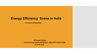 Energy Efficiency Scene in India
…a macro perspective
D.Pawan Kumar
Former Group Head and Director EM, NPC India & AEA
12 June 2018
 