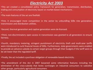 Electricity Act 2003
•This act created a consolidated policy framework for generation, transmission, distribution,
trading and consumption of electricity based on market-based mechanisms .
•
•The main features of the act are fivefold:
•First, it encouraged more competition in the sector by unbundling SEBs into generation,
transmission and distribution utilities.
•Second, thermal generation and captive generation were de-licensed.
•Third, non-discriminatory open access in transmission was granted to all generators to ensure
fairness.
•Fourth, mandatory metering, stringent punishment of electricity theft and multi-year tariffs
were introduced to curb financial losses of SEBs. Furthermore, state governments were enabled
to provide an advance subsidy to certain target groups through their budgets if the tariff were to
be set lower than the regulated tariff.
•Finally, the act included a purchase obligation of renewable-based electricity .
•The amendment of this Act in 2007 loosened some reformative features including the
elimination of the cross-subsidy that levies surcharges on industrial consumers to subsidise
other groups, particularly agricultural consumers
 