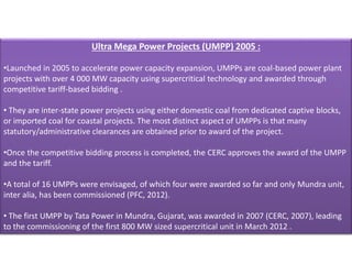 Ultra Mega Power Projects (UMPP) 2005 :
•Launched in 2005 to accelerate power capacity expansion, UMPPs are coal-based power plant
projects with over 4 000 MW capacity using supercritical technology and awarded through
competitive tariff-based bidding .
• They are inter-state power projects using either domestic coal from dedicated captive blocks,
or imported coal for coastal projects. The most distinct aspect of UMPPs is that many
statutory/administrative clearances are obtained prior to award of the project.
•Once the competitive bidding process is completed, the CERC approves the award of the UMPP
and the tariff.
•A total of 16 UMPPs were envisaged, of which four were awarded so far and only Mundra unit,
inter alia, has been commissioned (PFC, 2012).
• The first UMPP by Tata Power in Mundra, Gujarat, was awarded in 2007 (CERC, 2007), leading
to the commissioning of the first 800 MW sized supercritical unit in March 2012 .
 