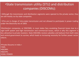 •State transmission utility (STU) and distribution
companies (DISCOMs):
• Although the transmission and distribution segments were opened to the private sector, they
are still mostly run by state companies.
• STUs are in charge of intra-state transmission and not allowed to participate in power trading
under the Electricity Act of 2003.
•Distribution companies, or DISCOMS, in most states face escalating financial losses due to a
rigid tariff system and high transmission and commercial losses, which is why this segment is
less attractive to private investors. State DISCOMs receive subsidies and bailouts from both state
and central government to survive, which leads to increasing necessity for further power sector
reform.
•Private Discoms in India =
•TDPL
•BSESRPL
•BSESYPL
•ESSEL POWER
 