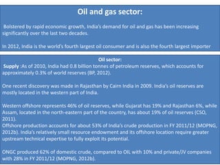 Oil and gas sector:
Bolstered by rapid economic growth, India’s demand for oil and gas has been increasing
significantly over the last two decades.
In 2012, India is the world’s fourth largest oil consumer and is also the fourth largest importer
Oil sector:
Supply :As of 2010, India had 0.8 billion tonnes of petroleum reserves, which accounts for
approximately 0.3% of world reserves (BP, 2012).
One recent discovery was made in Rajasthan by Cairn India in 2009. India’s oil reserves are
mostly located in the western part of India.
Western offshore represents 46% of oil reserves, while Gujarat has 19% and Rajasthan 6%, while
Assam, located in the north-eastern part of the country, has about 19% of oil reserves (CSO,
2011).
Offshore production accounts for about 53% of India’s crude production in FY 2011/12 (MOPNG,
2012b). India’s relatively small resource endowment and its offshore location require greater
upstream technical expertise to fully exploit its potential.
ONGC produced 62% of domestic crude, compared to OIL with 10% and private/JV companies
with 28% in FY 2011/12 (MOPNG, 2012b).
 