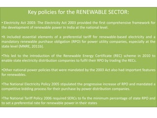 Key policies for the RENEWABLE SECTOR:
• Electricity Act 2003: The Electricity Act 2003 provided the first comprehensive framework for
the development of renewable power in India at the national level.
•It included essential elements of a preferential tariff for renewable-based electricity and a
mandatory renewable purchase obligation (RPO) for power utility companies, especially at the
state level (MNRE, 2011b).
•This led to the introduction of the Renewable Energy Certificate (REC) scheme in 2010 to
enable state electricity distribution companies to fulfil their RPO by trading the RECs.
•Other national power policies that were mandated by the 2003 Act also had important features
for renewables.
•The National Electricity Policy 2005 stipulated the progressive increase of RPO and mandated a
competitive bidding process for their purchase by power distribution companies.
•The National Tariff Policy 2006 required SERCs to fix the minimum percentage of state RPO and
to set a preferential rate for renewable power in their states
 