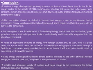•Conclusion :
•A serious energy shortage and growing pressure on imports have been seen in the Indian
energy sector. In the middle of 2012, India’s power shortage led to massive rolling power cuts
across the nation. Industries and businesses shut down and public protests followed, demanding
better power supply.
•Public perception should be shifted to accept that energy is not an entitlement, but a
commodity. Energy supply cannot be taken for granted, and it requires sufficient resources to be
delivered to consumers.
• This perception is the foundation of a functioning energy market and the sustainable, green
growth economy that India pursues. India is undoubtedly and irrevocably integrated into the
global energy market.
•It relies on significant amounts of energy from foreign sources and, as such, India is a price
taker, not a price setter. India can reduce its vulnerability to energy price fluctuation through a
flexible and competent energy market, but it cannot isolate itself from price volatility and by
depending on Renewable Sources.
•Finally, energy challenges should come before political interests. As the father of India’s nuclear
energy, Dr. Bhabha, once put, “no power is as expensive as no power.”
•A reliable and adequate supply of modern and clean energy is the prerequisite for India’s
continued economic development.
 