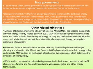 State governments :
• The influence of the central government on energy policy at the state level is limited. The
Indian parliament cannot legislate over certain aspects of this sector in the states.
•State governments have their own energy departments to manage the particular energy
issues and market conditions in their states. Thus, state governments have considerable
responsibilities in the energy sector, especially in the power sector where the responsibility is
shared between the Center and the states under the Indian Constitution
Other related ministries :
• Ministry of External Affairs :The Ministry of External Affairs (MEA) has become increasingly
active in energy security-related policy. In 2007, MEA created an Energy Security Division to
serve as a nodal point in the ministry for energy security and to closely co-ordinate with the
concerned Ministries and support their international engagement through appropriate
diplomatic interventions .
•Ministry of Finance Responsible for national taxation, financial legislation and budget
planning and allocation, the Ministry of Finance (MOF) plays a significant role in energy policy
and markets. MOF decides on the budget allocation for five-year plans, which determine the
directions of energy policy.
•MOF transfers the subsidy to oil marketing companies in the form of cash and bonds. MOF
also provides funding and financial incentives to various renewable and other energy
technologies.
 