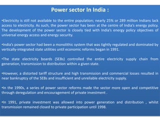 Power sector In India :
•Electricity is still not available to the entire population; nearly 25% or 289 million Indians lack
access to electricity. As such, the power sector has been at the centre of India’s energy policy.
The development of the power sector is closely tied with India’s energy policy objectives of
universal energy access and energy security.
•India’s power sector had been a monolithic system that was tightly regulated and dominated by
vertically-integrated state utilities until economic reforms began in 1991.
•The state electricity boards (SEBs) controlled the entire electricity supply chain from
generation, transmission to distribution within a given state.
•However, a distorted tariff structure and high transmission and commercial losses resulted in
near bankruptcy of the SEBs and insufficient and unreliable electricity supply.
•In the 1990s, a series of power sector reforms made the sector more open and competitive
through deregulation and encouragement of private investment .
•In 1991, private investment was allowed into power generation and distribution , whilst
transmission remained closed to private participation until 1998.
 