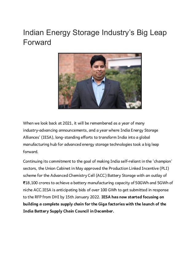 Indian Energy Storage Industry’s Big Leap
Forward
When we look back at 2021, it will be remembered as a year of many
industry-advancing announcements, and a year where India Energy Storage
Alliances' (IESA), long-standing efforts to transform India into a global
manufacturing hub for advanced energy storage technologies took a big leap
forward.
Continuing its commitment to the goal of making India self-reliant in the 'champion'
sectors, the Union Cabinet in May approved the Production Linked Incentive (PLI)
scheme for the Advanced Chemistry Cell (ACC) Battery Storage with an outlay of
₹18,100 crores to achieve a battery manufacturing capacity of 50GWh and 5GWh of
niche ACC.IESA is anticipating bids of over 100 GWh to get submitted in response
to the RFP from DHI by 15th January 2022. IESA has now started focusing on
building a complete supply chain for the Giga factories with the launch of the
India Battery Supply Chain Council in December.
 
