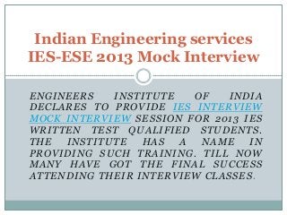 Indian Engineering services
IES-ESE 2013 Mock Interview
E N G I NE E R S
INSTITUTE
OF
INDIA
D E CL A R E S T O P R O V I D E IE S IN T E R V IE W
M O C K IN T E R V IE W SE S S I O N F O R 2 0 1 3 I E S
W R I T T E N T E S T Q U A L IF I E D ST U D E N T S .
THE
INSTITUTE
HAS
A
NAME
IN
P R O V I D I N G S U CH T R A I N I N G . T I L L N OW
M A N Y H A V E GO T T HE F I N A L S U C C E S S
ATTENDING THEIR INTERVIEW CLASSES.

 