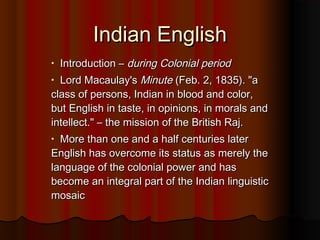 Indian EnglishIndian English
• Introduction –Introduction – during Colonial periodduring Colonial period
• Lord Macaulay'sLord Macaulay's MinuteMinute (Feb. 2, 1835). "a(Feb. 2, 1835). "a
class of persons, Indian in blood and color,class of persons, Indian in blood and color,
but English in taste, in opinions, in morals andbut English in taste, in opinions, in morals and
intellect." – the mission of the British Raj.intellect." – the mission of the British Raj.
• More than one and a half centuries laterMore than one and a half centuries later
English has overcome its status as merely theEnglish has overcome its status as merely the
language of the colonial power and haslanguage of the colonial power and has
become an integral part of the Indian linguisticbecome an integral part of the Indian linguistic
mosaicmosaic
 