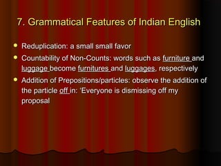7. Grammatical Features of Indian English7. Grammatical Features of Indian English
 Reduplication: a small small favorReduplication: a small small favor
 Countability of Non-Counts: words such asCountability of Non-Counts: words such as furniturefurniture andand
luggageluggage becomebecome furnituresfurnitures andand luggagesluggages, respectively, respectively
 Addition of Prepositions/particles: observe the addition ofAddition of Prepositions/particles: observe the addition of
the particlethe particle offoff in: ‘Everyone is dismissing off myin: ‘Everyone is dismissing off my
proposalproposal
 