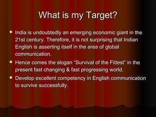 What is my Target?What is my Target?
 India is undoubtedly an emerging economic giant in theIndia is undoubtedly an emerging economic giant in the
21st century. Therefore, it is not surprising that Indian21st century. Therefore, it is not surprising that Indian
English is asserting itself in the area of globalEnglish is asserting itself in the area of global
communication.communication.
 Hence comes the slogan “Survival of the Fittest” in theHence comes the slogan “Survival of the Fittest” in the
present fast changing & fast progressing world.present fast changing & fast progressing world.
 Develop excellent competency in English communicationDevelop excellent competency in English communication
to survive successfully.to survive successfully.
 