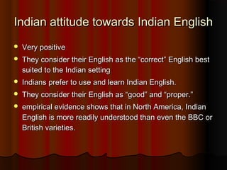 Indian attitude towards Indian EnglishIndian attitude towards Indian English
 Very positiveVery positive
 They consider their English as the “correct” English bestThey consider their English as the “correct” English best
suited to the Indian settingsuited to the Indian setting
 Indians prefer to use and learn Indian English.Indians prefer to use and learn Indian English.
 They consider their English as “good” and “proper.”They consider their English as “good” and “proper.”
 empirical evidence shows that in North America, Indianempirical evidence shows that in North America, Indian
English is more readily understood than even the BBC orEnglish is more readily understood than even the BBC or
British varieties.British varieties.
 