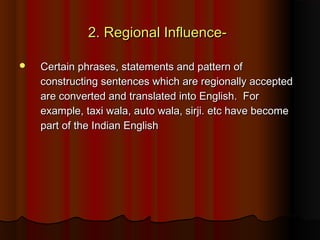 2. Regional Influence-2. Regional Influence-
 Certain phrases, statements and pattern ofCertain phrases, statements and pattern of
constructing sentences which are regionally acceptedconstructing sentences which are regionally accepted
are converted and translated into English.  Forare converted and translated into English.  For
example, taxi wala, auto wala, sirji. etc have becomeexample, taxi wala, auto wala, sirji. etc have become
part of the Indian Englishpart of the Indian English
 
