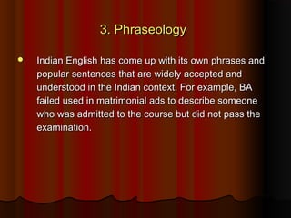 3. Phraseology3. Phraseology
 Indian English has come up with its own phrases andIndian English has come up with its own phrases and
popular sentences that are widely accepted andpopular sentences that are widely accepted and
understood in the Indian context. For example, BAunderstood in the Indian context. For example, BA
failed used in matrimonial ads to describe someonefailed used in matrimonial ads to describe someone
who was admitted to the course but did not pass thewho was admitted to the course but did not pass the
examination.examination.
 