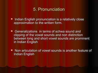 5. Pronunciation5. Pronunciation
 Indian English pronunciation is a relatively closeIndian English pronunciation is a relatively close
approximation to the written form.approximation to the written form.
 Generalizations  in terms of schwa sound andGeneralizations  in terms of schwa sound and
clipping of the vowel sounds and non distinctionclipping of the vowel sounds and non distinction
between long and short vowel sounds are prominentbetween long and short vowel sounds are prominent
in Indian Englishin Indian English
 Non articulation of vowel sounds is another feature ofNon articulation of vowel sounds is another feature of
Indian EnglishIndian English
 