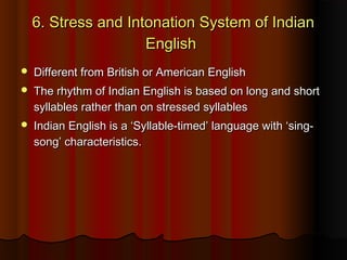 6. Stress and Intonation System of Indian6. Stress and Intonation System of Indian
EnglishEnglish
 Different from British or American EnglishDifferent from British or American English
 The rhythm of Indian English is based on long and shortThe rhythm of Indian English is based on long and short
syllables rather than on stressed syllablessyllables rather than on stressed syllables
 Indian English is a ‘Syllable-timed’ language with ‘sing-Indian English is a ‘Syllable-timed’ language with ‘sing-
song’ characteristics.song’ characteristics.
 