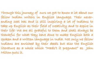 Through this journey of ours we got to know a lot about our
fellow Indian writers in English language. Their never-
ending zeal has and is still inspiring a lot of Indians to
take up English as their field of creativity and to aspire in
their life! We are all grateful to them and shall always be
thankful for what they have done to make English both a
spoken and a written language in India. Not only we fellow
Indians are enriched by their deeds but also the English
literature as a whole which “Mads’t it pregnant” as John
Milton puts it.
 